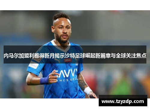 内马尔加盟利雅得新月揭示沙特足球崛起新篇章与全球关注焦点
