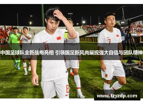 中国足球队全新战袍亮相 引领国足新风尚展现强大自信与团队精神