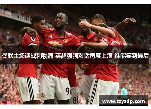 曼联主场迎战利物浦 英超强强对话再度上演 谁能笑到最后