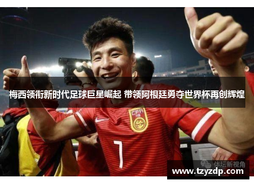梅西领衔新时代足球巨星崛起 带领阿根廷勇夺世界杯再创辉煌