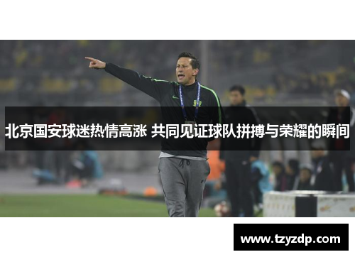 北京国安球迷热情高涨 共同见证球队拼搏与荣耀的瞬间
