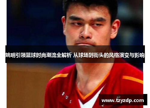 姚明引领篮球时尚潮流全解析 从球场到街头的风格演变与影响