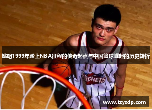 姚明1999年踏上NBA征程的传奇起点与中国篮球崛起的历史转折