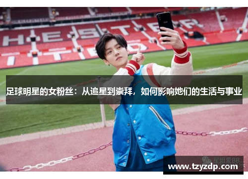 足球明星的女粉丝：从追星到崇拜，如何影响她们的生活与事业