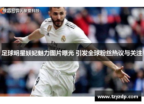 足球明星妖妃魅力图片曝光 引发全球粉丝热议与关注