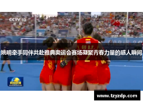 姚明牵手同伴共赴雅典奥运会赛场凝聚青春力量的感人瞬间