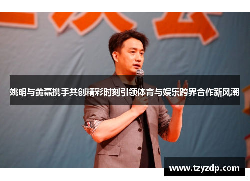 姚明与黄磊携手共创精彩时刻引领体育与娱乐跨界合作新风潮
