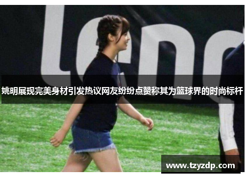 姚明展现完美身材引发热议网友纷纷点赞称其为篮球界的时尚标杆