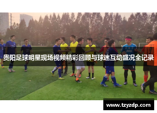 贵阳足球明星现场视频精彩回顾与球迷互动盛况全记录